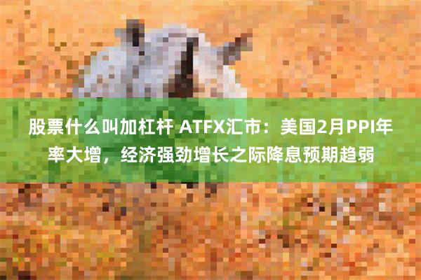 股票什么叫加杠杆 ATFX汇市：美国2月PPI年率大增，经济强劲增长之际降息预期趋弱