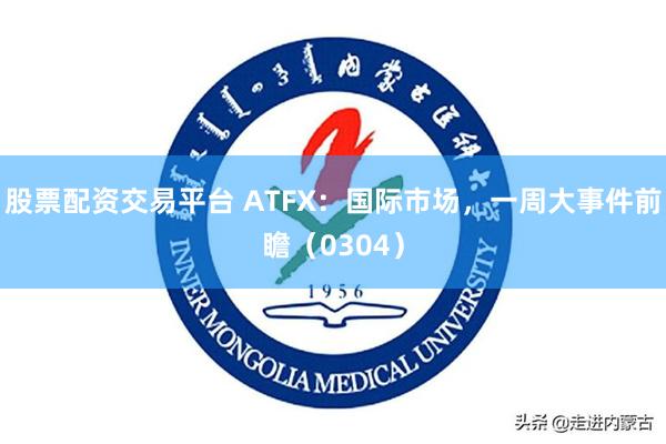 股票配资交易平台 ATFX：国际市场，一周大事件前瞻（0304）