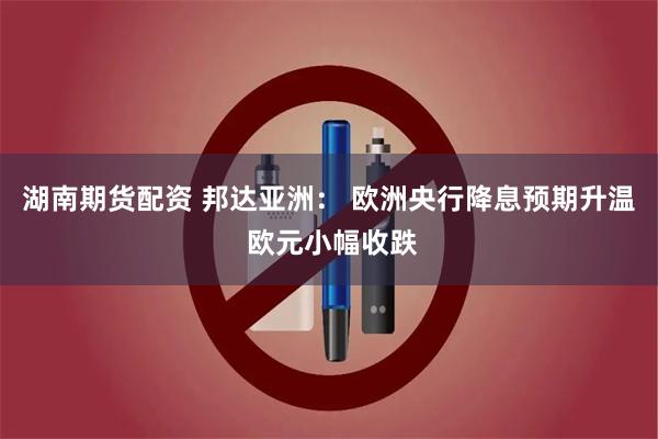 湖南期货配资 邦达亚洲： 欧洲央行降息预期升温 欧元小幅收跌