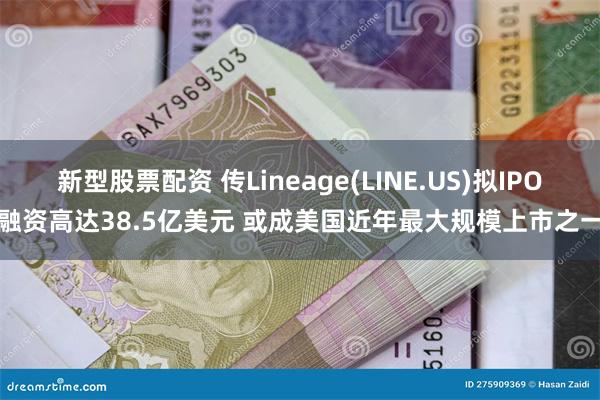 新型股票配资 传Lineage(LINE.US)拟IPO融资高达38.5亿美元 或成美国近年最大规模上市之一