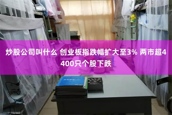 炒股公司叫什么 创业板指跌幅扩大至3% 两市超4400只个股下跌