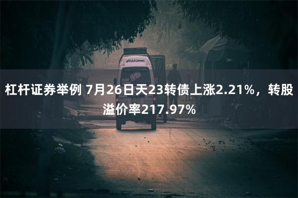 杠杆证券举例 7月26日天23转债上涨2.21%，转股溢价率217.97%