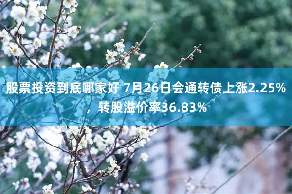 股票投资到底哪家好 7月26日会通转债上涨2.25%，转股溢价率36.83%