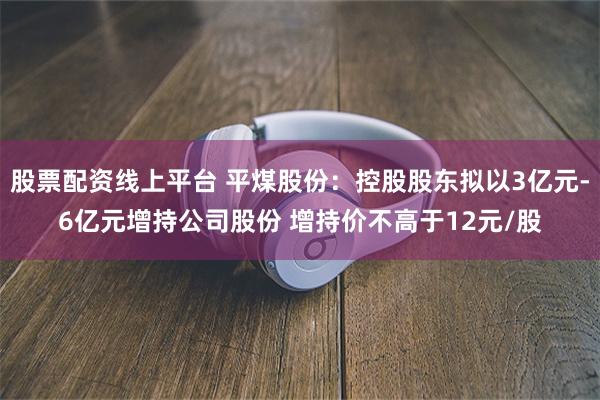 股票配资线上平台 平煤股份：控股股东拟以3亿元-6亿元增持公司股份 增持价不高于12元/股