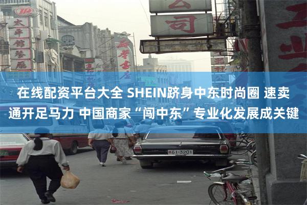 在线配资平台大全 SHEIN跻身中东时尚圈 速卖通开足马力 中国商家“闯中东”专业化发展成关键