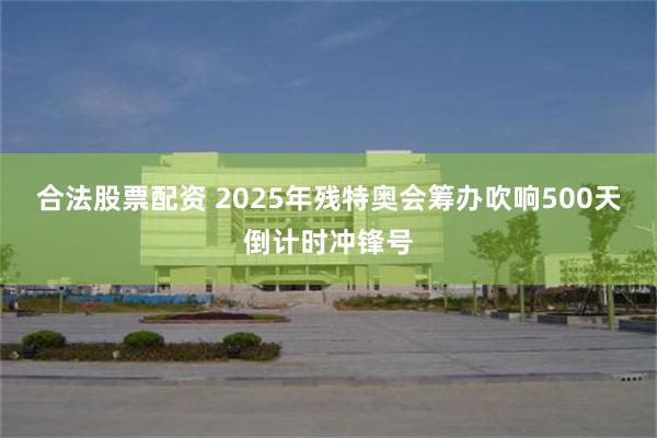 合法股票配资 2025年残特奥会筹办吹响500天倒计时冲锋号