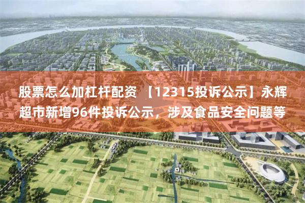 股票怎么加杠杆配资 【12315投诉公示】永辉超市新增96件投诉公示，涉及食品安全问题等