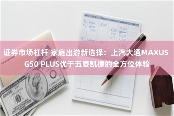 证券市场杠杆 家庭出游新选择：上汽大通MAXUS G50 PLUS优于五菱凯捷的全方位体验