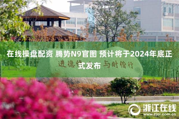 在线操盘配资 腾势N9官图 预计将于2024年底正式发布