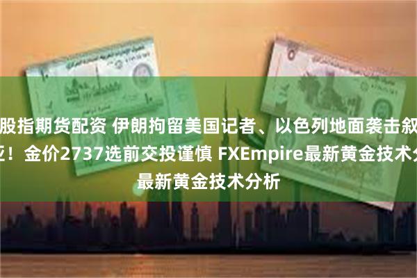 股指期货配资 伊朗拘留美国记者、以色列地面袭击叙利亚！金价2737选前交投谨慎 FXEmpire最新黄金技术分析