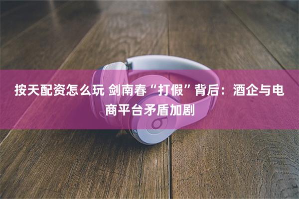 按天配资怎么玩 剑南春“打假”背后：酒企与电商平台矛盾加剧