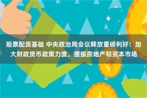 股票配资基础 中央政治局会议释放重磅利好：加大财政货币政策力度，提振房地产和资本市场