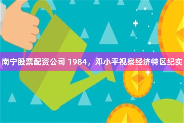 南宁股票配资公司 1984，邓小平视察经济特区纪实