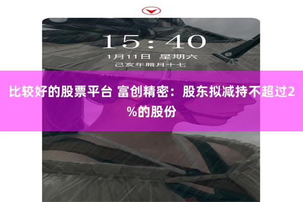 比较好的股票平台 富创精密：股东拟减持不超过2%的股份