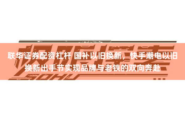 联华证券配资杠杆 国补以旧换新，快手潮电以旧换新出手节实现品牌与老铁的双向奔赴