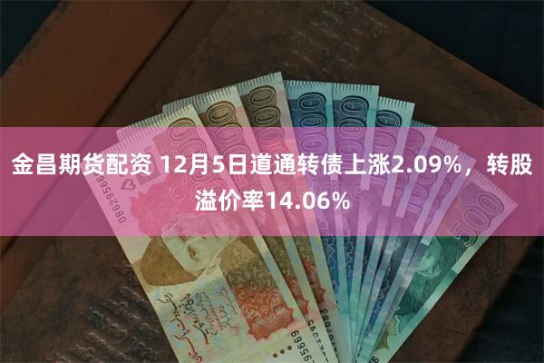 金昌期货配资 12月5日道通转债上涨2.09%，转股溢价率14.06%