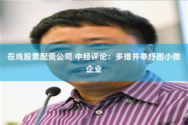 在线股票配资公司 中经评论：多措并举纾困小微企业