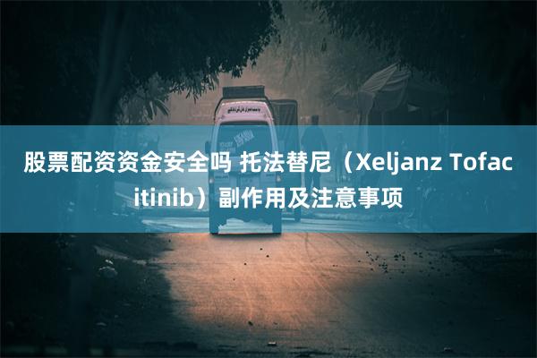 股票配资资金安全吗 托法替尼（Xeljanz Tofacitinib）副作用及注意事项