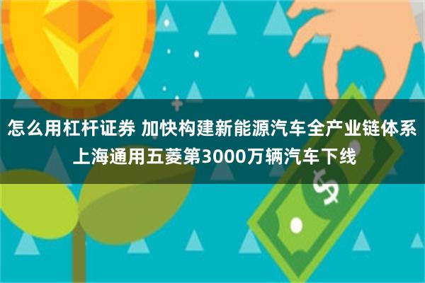 怎么用杠杆证券 加快构建新能源汽车全产业链体系 上海通用五菱第3000万辆汽车下线