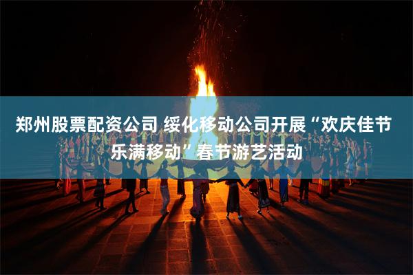 郑州股票配资公司 绥化移动公司开展“欢庆佳节 乐满移动”春节游艺活动