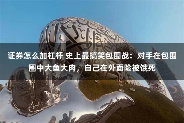 证券怎么加杠杆 史上最搞笑包围战：对手在包围圈中大鱼大肉，自己在外面险被饿死