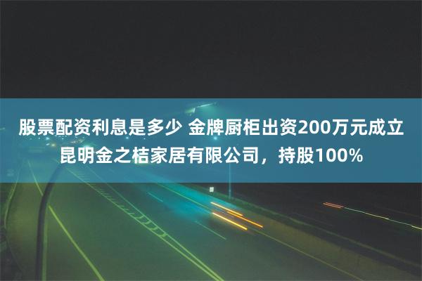 股票配资利息是多少 金牌厨柜出资200万元成立昆明金之桔家居有限公司，持股100%