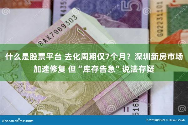 什么是股票平台 去化周期仅7个月？深圳新房市场加速修复 但“库存告急”说法存疑