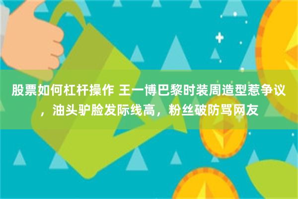 股票如何杠杆操作 王一博巴黎时装周造型惹争议，油头驴脸发际线高，粉丝破防骂网友