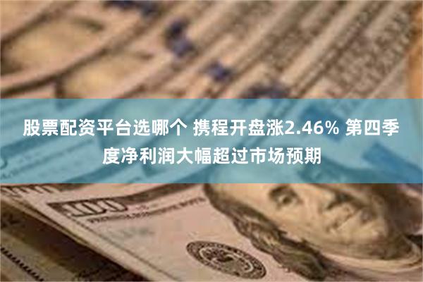 股票配资平台选哪个 携程开盘涨2.46% 第四季度净利润大幅超过市场预期