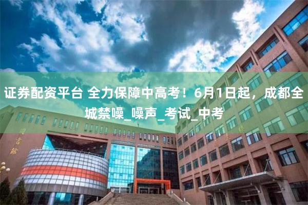 证券配资平台 全力保障中高考！6月1日起，成都全城禁噪_噪声_考试_中考