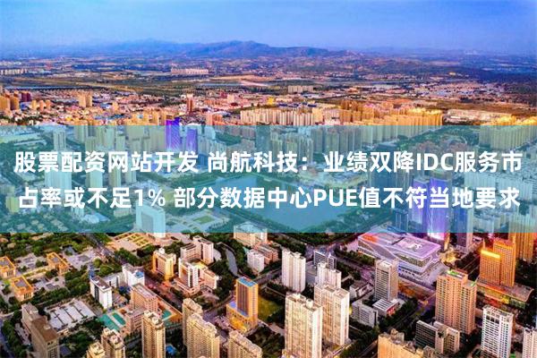 股票配资网站开发 尚航科技：业绩双降IDC服务市占率或不足1% 部分数据中心PUE值不符当地要求