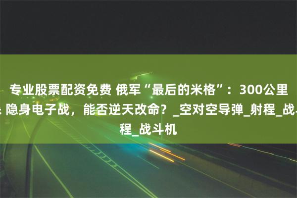 专业股票配资免费 俄军“最后的米格”：300公里狙杀 隐身电子战，能否逆天改命？_空对空导弹_射程_战斗机