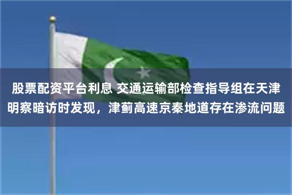 股票配资平台利息 交通运输部检查指导组在天津明察暗访时发现，津蓟高速京秦地道存在渗流问题